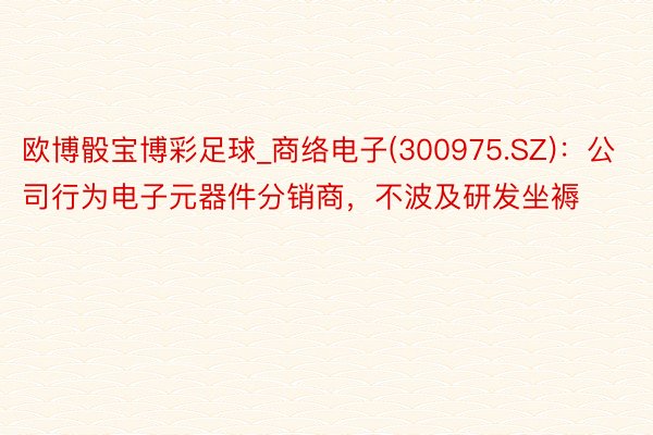 欧博骰宝博彩足球_商络电子(300975.SZ)：公司行为电子元器件分销商，不波及研发坐褥