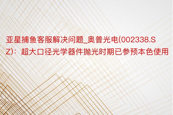 亚星捕鱼客服解决问题_奥普光电(002338.SZ)：超大口径光学器件抛光时期已参预本色使用