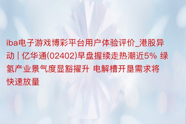 iba电子游戏博彩平台用户体验评价_港股异动 | 亿华通(02402)早盘握续走热潮近5% 绿氢产业景气度显豁擢升 电解槽开垦需求将快速放量