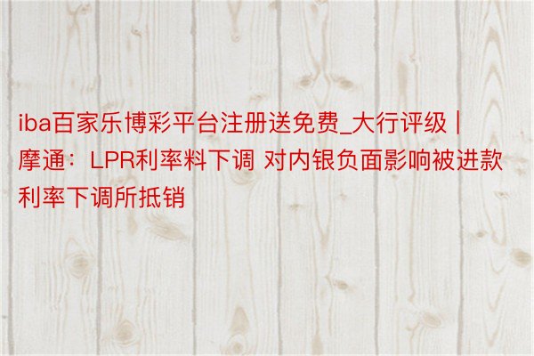 iba百家乐博彩平台注册送免费_大行评级 | 摩通：LPR利率料下调 对内银负面影响被进款利率下调所抵销